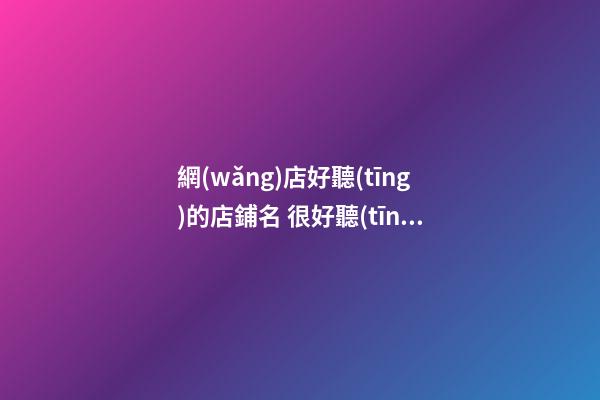 網(wǎng)店好聽(tīng)的店鋪名 很好聽(tīng)的店鋪名字網(wǎng)絡(luò)店鋪